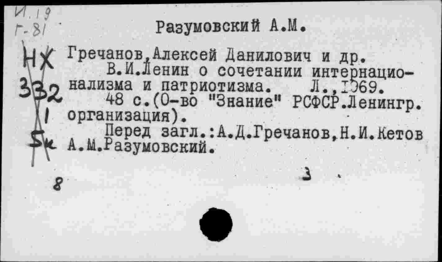 ﻿Г,3/ ’	Разумовский А.М.
1|\/ Гречанов,Алексей Данилович и др.
\ Л	В.И.Денин о сочетании интернацио-
«10 нализма и патриотизма. Л., 1369.
Т**	48 с.(0-во '’Знание" РСФСР.Ленингр.
'/ организация).
А Перед загл.:А.Д.Гречанов,Н.И.Кетов А.М.Разумовский.